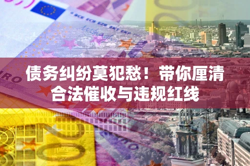 济南债务纠纷莫犯愁！带你厘清合法催收与违规红线