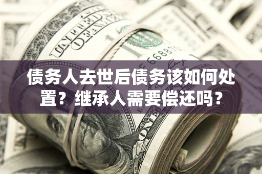 济南债务人去世后债务该如何处置？继承人需要偿还吗？