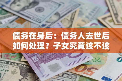 济南债务在身后：债务人去世后如何处理？子女究竟该不该还钱？