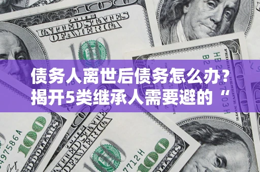 济南债务人离世后债务怎么办？揭开5类继承人需要避的“坑”