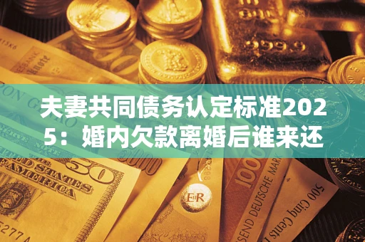 济南夫妻共同债务认定标准2025:婚内欠款离婚后谁来还? 济南夫妻共同债务认定标准2025:婚内欠款离婚后谁来还?