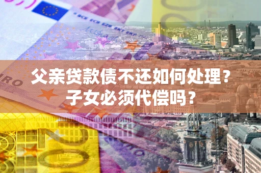 济南父亲贷款债不还如何处理？子女必须代偿吗？