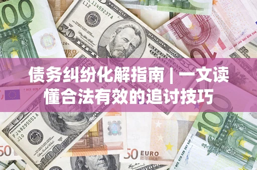 济南债务纠纷化解指南 | 一文读懂合法有效的追讨技巧
