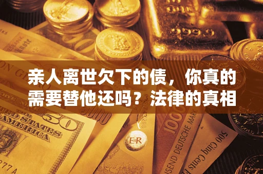 济南亲人离世欠下的债，你真的需要替他还吗？法律的真相或许与你想的不一样